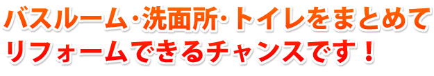 バスルーム・洗面所・トイレをまとめてリフォームできるチャンスです！