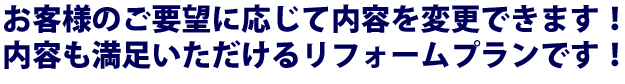 お客様のご要望に応じて内容を変更できます！内容も満足いただけるリフォームプランです！