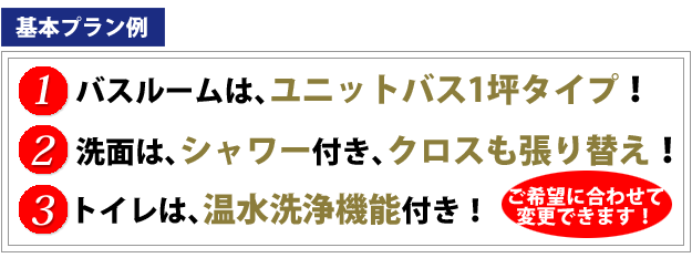 基本プラン例、１．バスルームは、ユニットバス1坪タイプ２．洗面は、シャワー付き、クロスも張り替え！、３．トイレは、温水洗浄便座委付き！ご希望に合わせて変更できます！