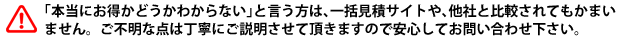 「本当にお得かどうかわからない」と言う方は、一括見積サイトや、他社と比較されてもかまいません。ご不明な点は丁寧にご説明させて頂きますので安心してお問い合わせ下さい。