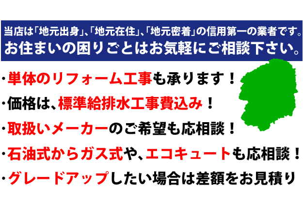 当店は「地元出身」、「地元在住」、「地元密着」の信用第一の業者です。お住まいの困りごとはお気軽にご相談下さい。・単体のリフォーム工事も承ります！・価格は行準州排水工事費込み！・取扱メーカーのご希望も応相談！・石油式からガス式や、エコキュートも応相談！・グレードアップしたい場合は、差額をお見積りいたします。