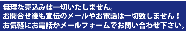 無理な売込みは一切いたしません。お問合せ後も宣伝のメールやお電話は一切いたしません。お気軽にお電話かメールフォームでお問い合わせ下さい。