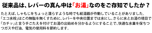 従来品は、レバーの真ん中は「お湯」なのをご存知でしたか？例えば、しゃもじをちょっと濡らすような時でも給湯器が作動していることがありました。エコ水栓はこの無駄をなくすために、レバーを中央位置までは水に資、さらに水とお湯の境目で「カチッ」と言う手ごたえを付けてお湯の出一を分かるようにすることで、快適な水量を保ちつつガスや灯油、電気の使用量を節約します。