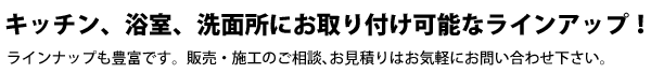 キッチン、浴室、洗面所にお取り付け可能なラインアップ！ラインナップも豊富です。販売・施工のご相談、お見積りはお気軽にお問い合わせ下さい。