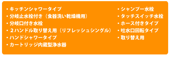 ・キッチンシャワータイプ・分岐止水栓付き（食器洗い乾燥機用）・分岐口付き水栓・２ハンドル取り換え用（リフレッシュシングル）・ハンドシャワータイプ・カートリッジ内蔵型浄水器・シャンプー水栓・タッチスイッチ水栓・ホース付きタイプ・吐水口回転タイプ・取り替え用