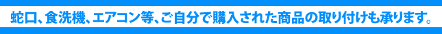 蛇口、食洗機、エアコン等、ご自分で購入された商品の取り付けも承ります。